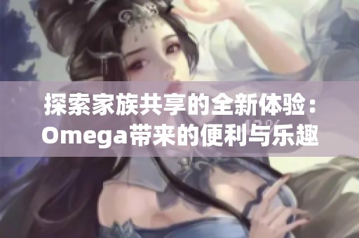 探索家族共享的全新体验：Omega带来的便利与乐趣