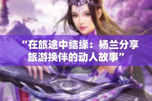 “在旅途中结缘：杨兰分享旅游换伴的动人故事”