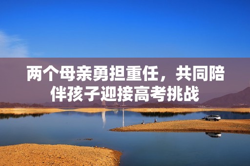 两个母亲勇担重任，共同陪伴孩子迎接高考挑战
