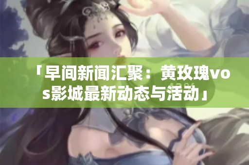「早间新闻汇聚：黄玫瑰vos影城最新动态与活动」