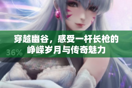 穿越幽谷，感受一杆长枪的峥嵘岁月与传奇魅力