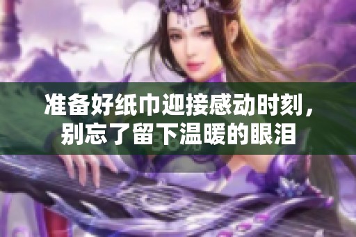 准备好纸巾迎接感动时刻，别忘了留下温暖的眼泪