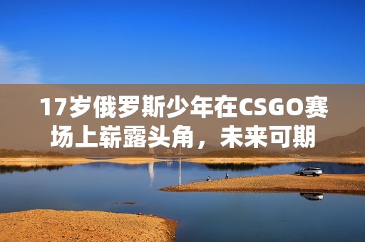 17岁俄罗斯少年在CSGO赛场上崭露头角，未来可期