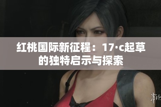 红桃国际新征程：17·c起草的独特启示与探索