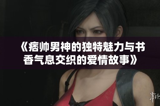 《痞帅男神的独特魅力与书香气息交织的爱情故事》