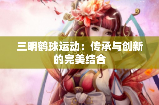 三明鹤球运动：传承与创新的完美结合