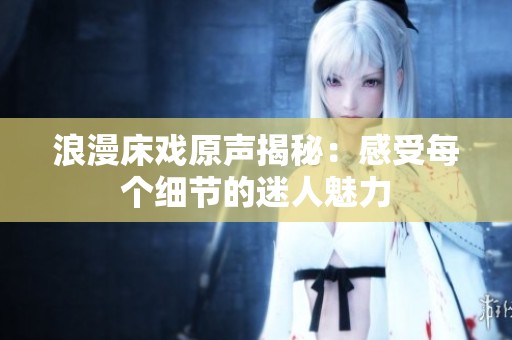 浪漫床戏原声揭秘：感受每个细节的迷人魅力