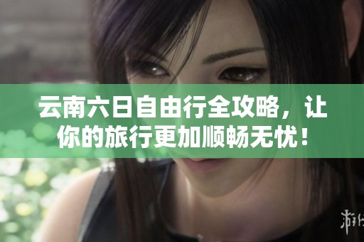云南六日自由行全攻略，让你的旅行更加顺畅无忧！