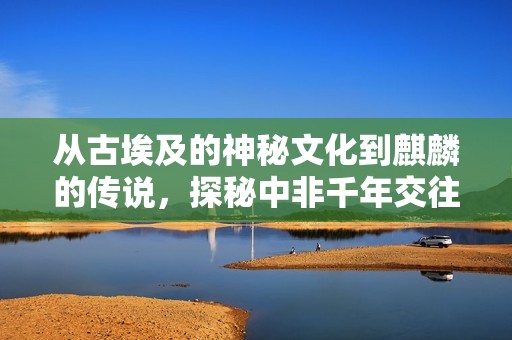 从古埃及的神秘文化到麒麟的传说，探秘中非千年交往的传奇历史