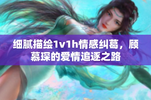 细腻描绘1v1h情感纠葛，顾慕琛的爱情追逐之路