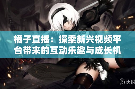 橘子直播：探索新兴视频平台带来的互动乐趣与成长机遇