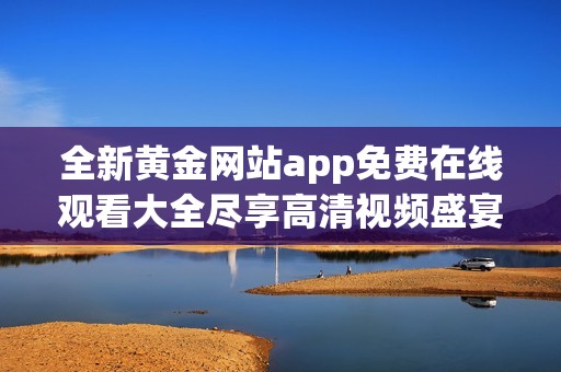 全新黄金网站app免费在线观看大全尽享高清视频盛宴