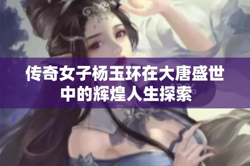 传奇女子杨玉环在大唐盛世中的辉煌人生探索