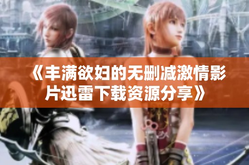 《丰满欲妇的无删减激情影片迅雷下载资源分享》