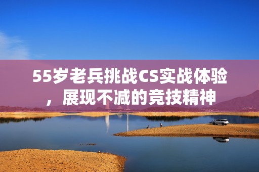 55岁老兵挑战CS实战体验，展现不减的竞技精神
