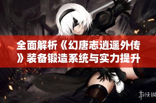 全面解析《幻唐志逍遥外传》装备锻造系统与实力提升策略