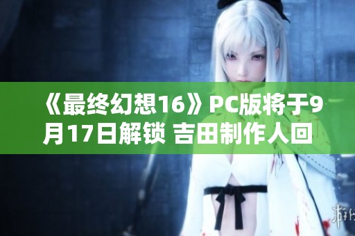 《最终幻想16》PC版将于9月17日解锁 吉田制作人回应“PS5独占”争议