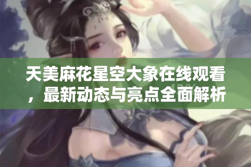 天美麻花星空大象在线观看，最新动态与亮点全面解析