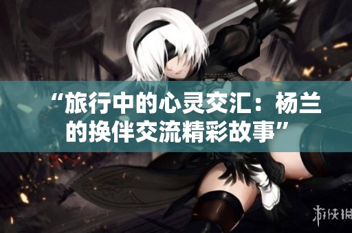 “旅行中的心灵交汇：杨兰的换伴交流精彩故事”
