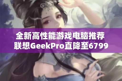 全新高性能游戏电脑推荐 联想GeekPro直降至6799元，限时抢购！