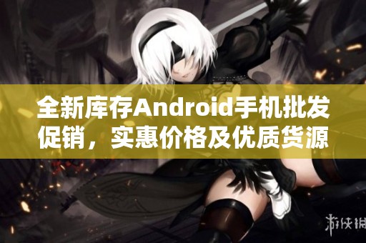 全新库存Android手机批发促销，实惠价格及优质货源推荐