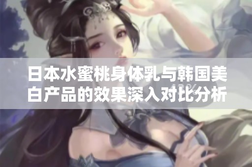 日本水蜜桃身体乳与韩国美白产品的效果深入对比分析