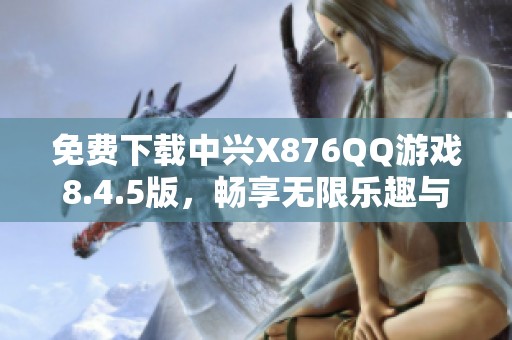 免费下载中兴X876QQ游戏8.4.5版，畅享无限乐趣与精彩体验