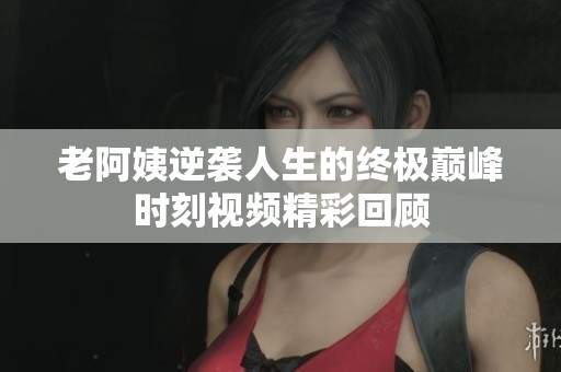 老阿姨逆袭人生的终极巅峰时刻视频精彩回顾