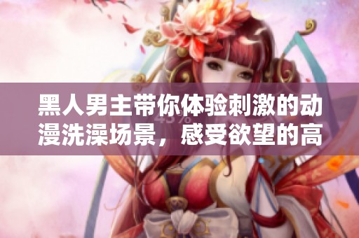 黑人男主带你体验刺激的动漫洗澡场景，感受欲望的高潮时刻