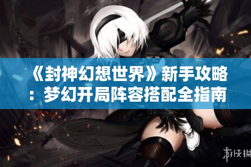 《封神幻想世界》新手攻略：梦幻开局阵容搭配全指南