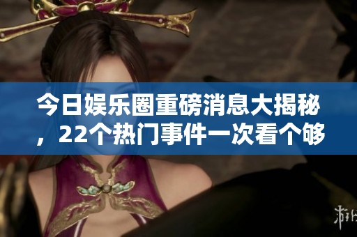 今日娱乐圈重磅消息大揭秘，22个热门事件一次看个够