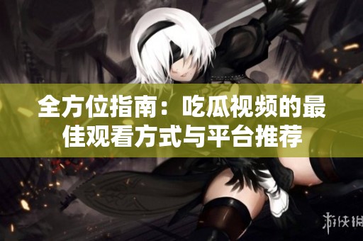 全方位指南：吃瓜视频的最佳观看方式与平台推荐