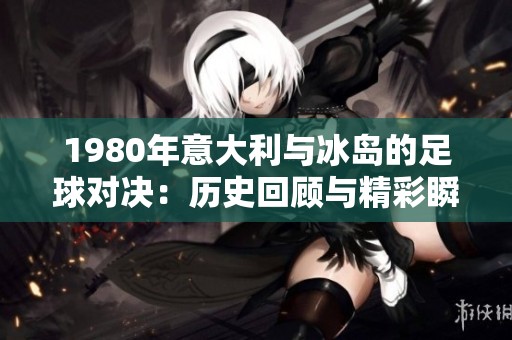 1980年意大利与冰岛的足球对决：历史回顾与精彩瞬间