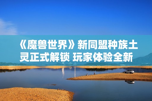 《魔兽世界》新同盟种族土灵正式解锁 玩家体验全新职业乐趣
