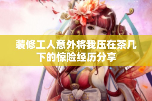 装修工人意外将我压在茶几下的惊险经历分享