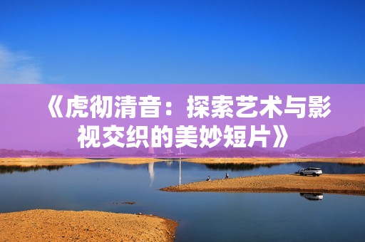 《虎彻清音：探索艺术与影视交织的美妙短片》