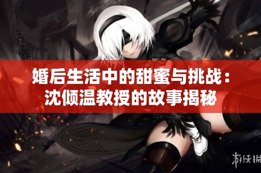 婚后生活中的甜蜜与挑战：沈倾温教授的故事揭秘