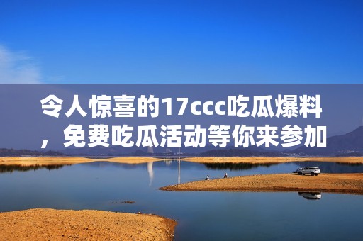令人惊喜的17ccc吃瓜爆料，免费吃瓜活动等你来参加！