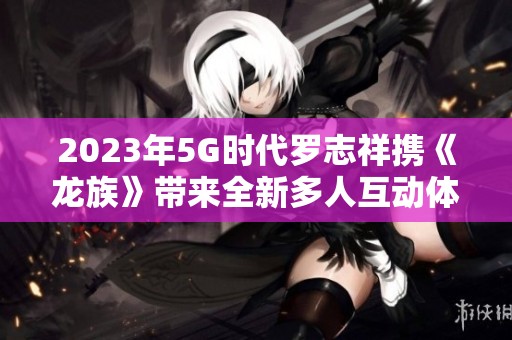 2023年5G时代罗志祥携《龙族》带来全新多人互动体验