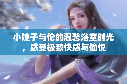 小婕子与伦的温馨浴室时光，感受极致快感与愉悦