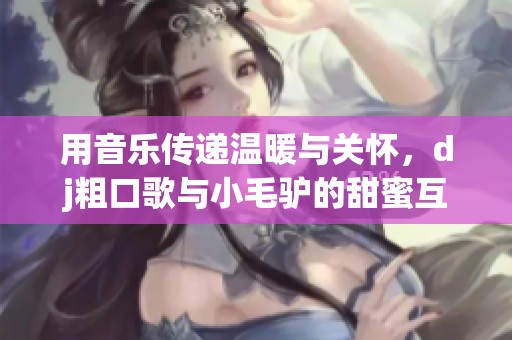 用音乐传递温暖与关怀，dj粗口歌与小毛驴的甜蜜互动
