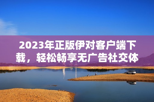 2023年正版伊对客户端下载，轻松畅享无广告社交体验