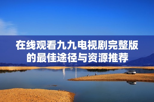 在线观看九九电视剧完整版的最佳途径与资源推荐