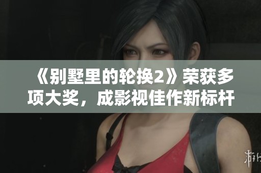 《别墅里的轮换2》荣获多项大奖，成影视佳作新标杆