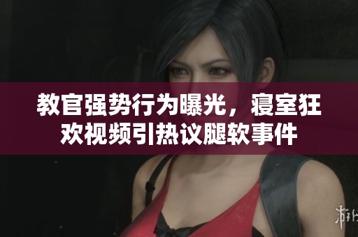 教官强势行为曝光，寝室狂欢视频引热议腿软事件