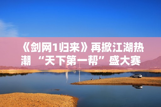 《剑网1归来》再掀江湖热潮 “天下第一帮”盛大赛事重磅开启