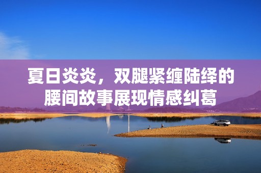 夏日炎炎，双腿紧缠陆绎的腰间故事展现情感纠葛