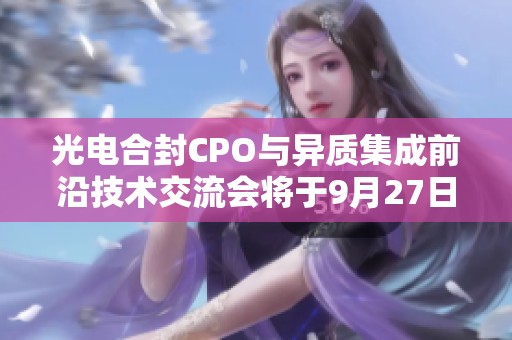 光电合封CPO与异质集成前沿技术交流会将于9月27日在杭州举行