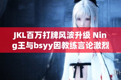 JKL百万打牌风波升级 Ning王与bsyy因教练言论激烈对峙
