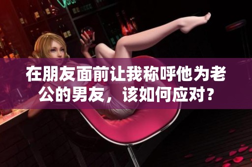 在朋友面前让我称呼他为老公的男友，该如何应对？